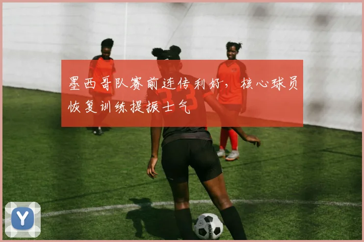 墨西哥队赛前连传利好,核心球员恢复训练提振士气