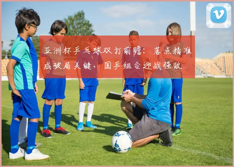 亚洲杯乒乓球双打前瞻：落点精准成破局关键，国乒组合迎战强敌