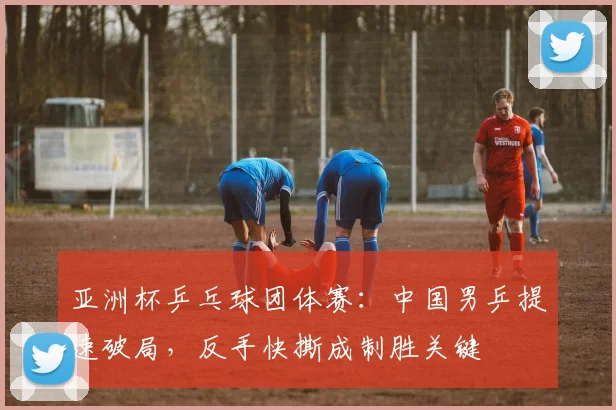 亚洲杯乒乓球团体赛：中国男乒提速破局，反手快撕成制胜关键
