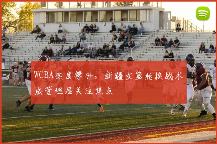 WCBA热度攀升,新疆女篮轮换战术成管理层关注焦点