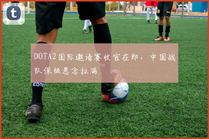 DOTA2国际邀请赛收官在即，中国战队保级悬念拉满