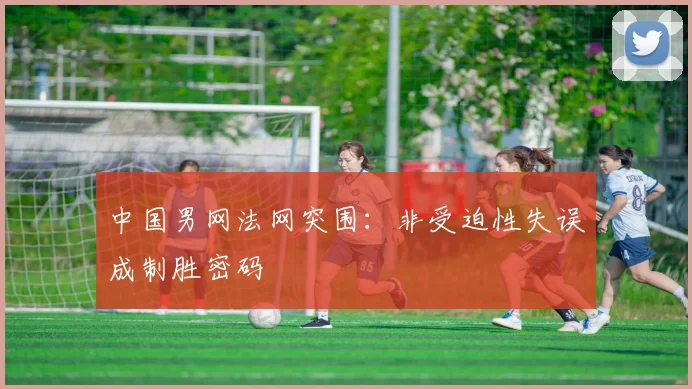 中国男网法网突围:非受迫性失误成制胜密码