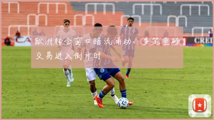 欧洲转会窗口暗流涌动,多笔重磅交易进入倒计时