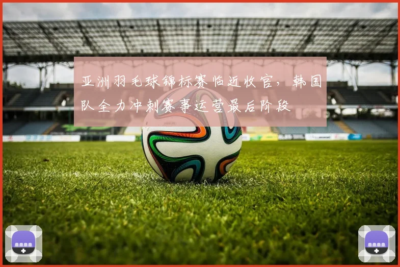 亚洲羽毛球锦标赛临近收官，韩国队全力冲刺赛事运营最后阶段