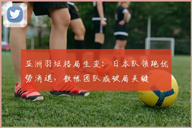亚洲羽坛格局生变：日本队领跑优势消退，教练团队成破局关键