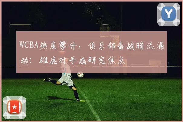 WCBA热度攀升，俱乐部备战暗流涌动：雄鹿对手成研究焦点