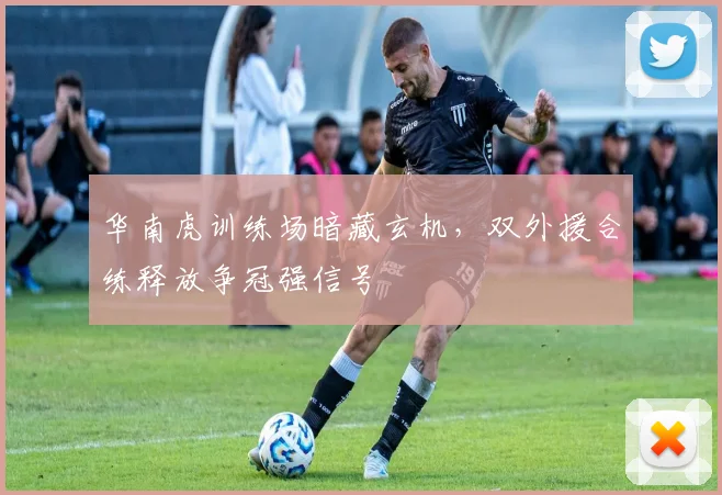 华南虎训练场暗藏玄机,双外援合练释放争冠强信号