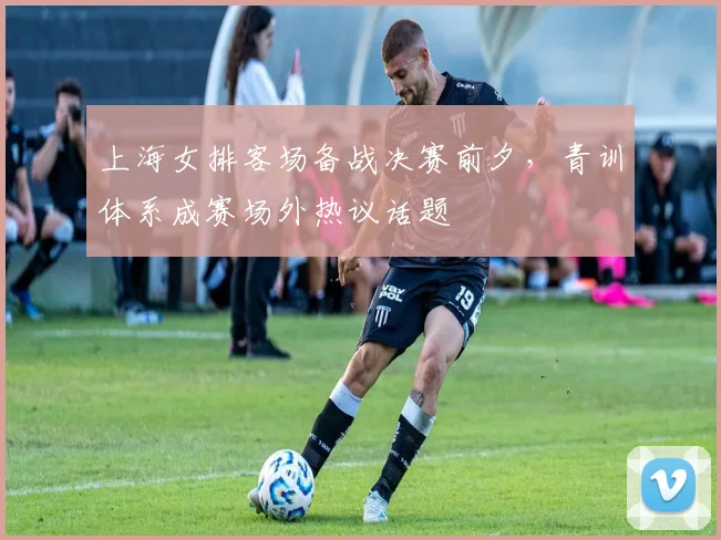 上海女排客场备战决赛前夕，青训体系成赛场外热议话题