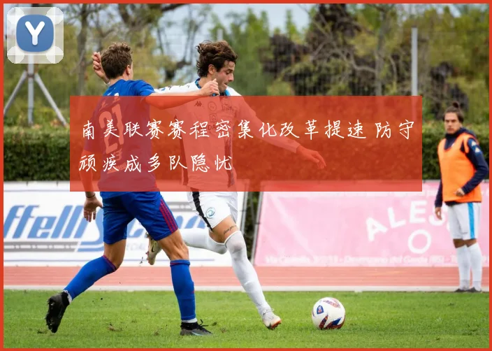 南美联赛赛程密集化改革提速 防守顽疾成多队隐忧