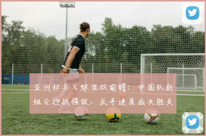 亚洲杯乒乓球混双前瞻：中国队新组合迎战强敌，反手速度成决胜关键