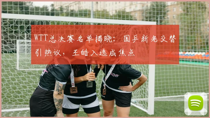 WTT总决赛名单揭晓：国乒新老交替引热议，王皓入选成焦点