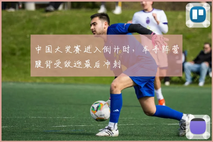 中国大奖赛进入倒计时,车手阵营腹背受敌迎最后冲刺