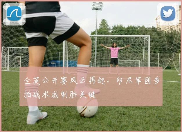 全英公开赛风云再起，印尼军团多拍战术成制胜关键