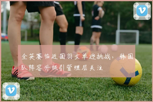 全英赛临近国羽女单迎挑战，韩国队阵容升级引管理层关注
