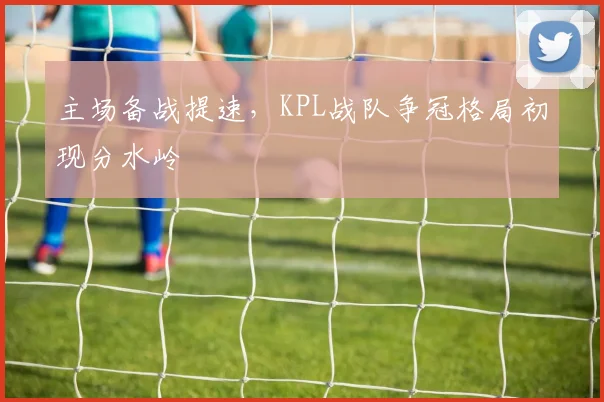 主场备战提速,KPL战队争冠格局初现分水岭