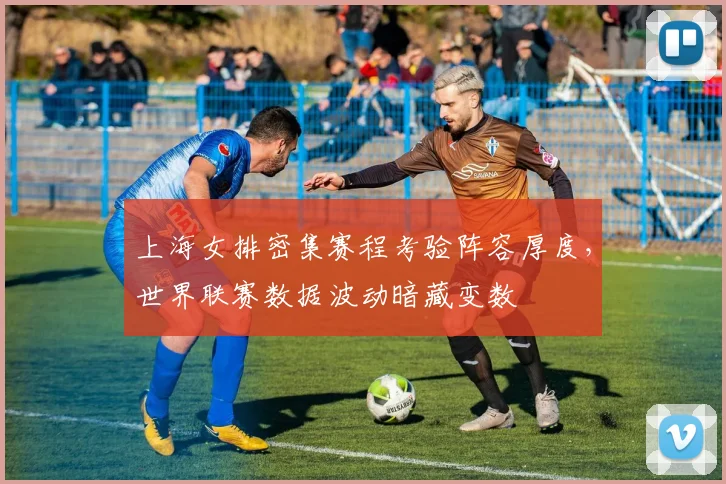 上海女排密集赛程考验阵容厚度,世界联赛数据波动暗藏变数