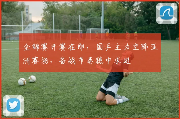 全锦赛开赛在即,国乒主力空降亚洲赛场,备战节奏稳中求进