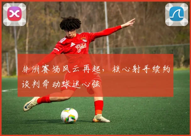 非洲赛场风云再起,核心射手续约谈判牵动球迷心弦