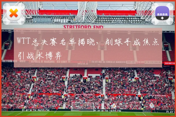 WTT总决赛名单揭晓，削球手成焦点引战术博弈