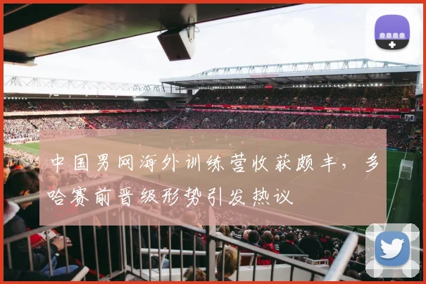 中国男网海外训练营收获颇丰，多哈赛前晋级形势引发热议