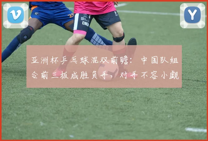 亚洲杯乒乓球混双前瞻：中国队组合前三板成胜负手，对手不容小觑
