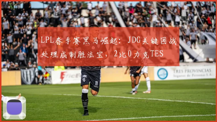 LPL春季赛黑马崛起：JDG关键团战处理成制胜法宝，2比0力克TES