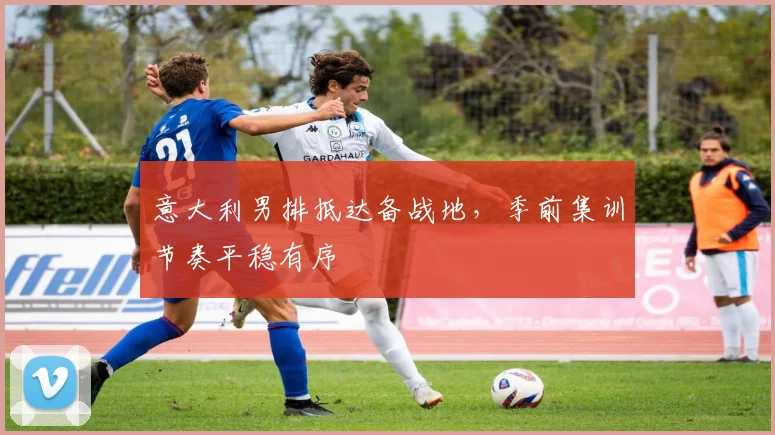 意大利男排抵达备战地,季前集训节奏平稳有序