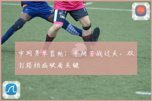 中网男单首轮:辛纳苦战过关,双打搭档成破局关键