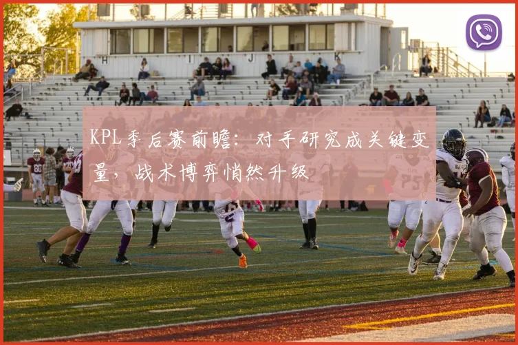 KPL季后赛前瞻:对手研究成关键变量,战术博弈悄然升级