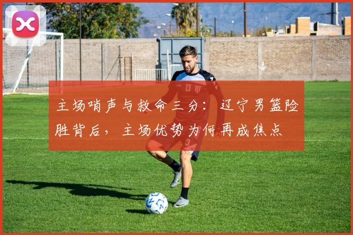 主场哨声与救命三分：辽宁男篮险胜背后，主场优势为何再成焦点