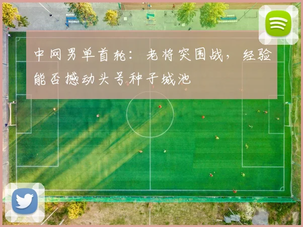 中网男单首轮:老将突围战,经验能否撼动头号种子城池