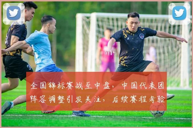 全国锦标赛战至中盘，中国代表团阵容调整引发关注，后续赛程考验加剧