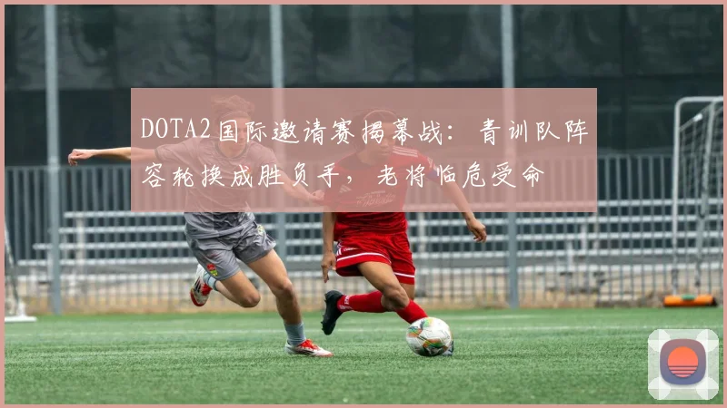 DOTA2国际邀请赛揭幕战:青训队阵容轮换成胜负手,老将临危受命