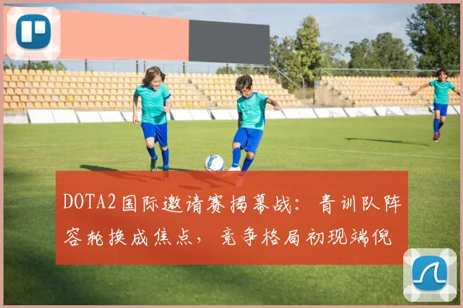 DOTA2国际邀请赛揭幕战：青训队阵容轮换成焦点，竞争格局初现端倪