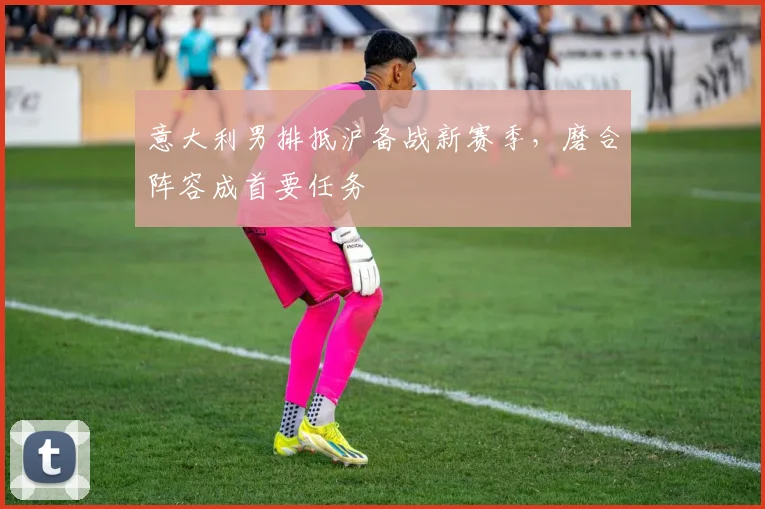意大利男排抵沪备战新赛季,磨合阵容成首要任务