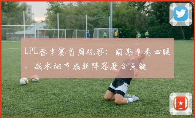 LPL春季赛首周观察:前期节奏回暖,战术细节成新阵容磨合关键