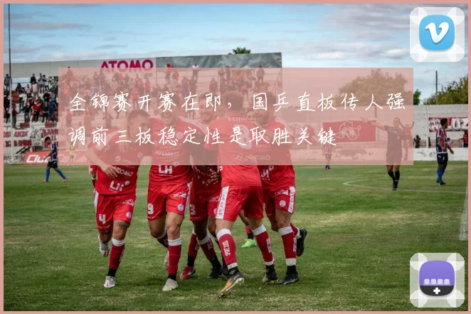 全锦赛开赛在即，国乒直板传人强调前三板稳定性是取胜关键